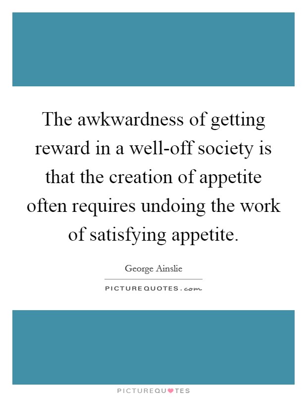 The awkwardness of getting reward in a well-off society is that the creation of appetite often requires undoing the work of satisfying appetite. Picture Quote #1