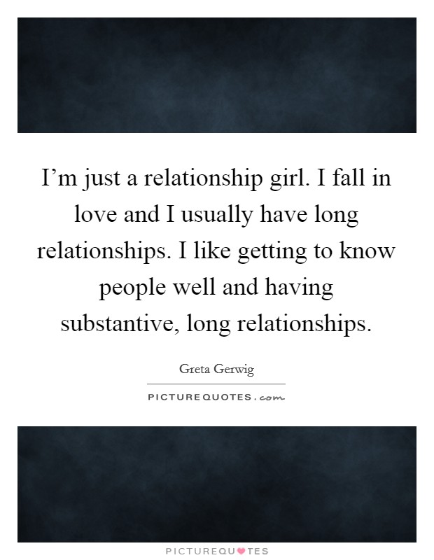 I'm just a relationship girl. I fall in love and I usually have long relationships. I like getting to know people well and having substantive, long relationships. Picture Quote #1
