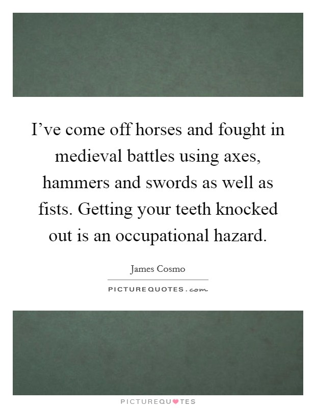 I've come off horses and fought in medieval battles using axes, hammers and swords as well as fists. Getting your teeth knocked out is an occupational hazard. Picture Quote #1