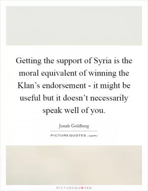 Getting the support of Syria is the moral equivalent of winning the Klan’s endorsement - it might be useful but it doesn’t necessarily speak well of you Picture Quote #1