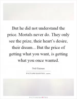 But he did not understand the price. Mortals never do. They only see the prize, their heart’s desire, their dream... But the price of getting what you want, is getting what you once wanted Picture Quote #1