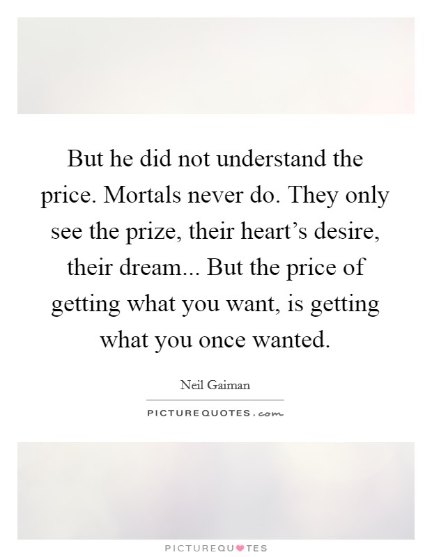 But he did not understand the price. Mortals never do. They only see the prize, their heart's desire, their dream... But the price of getting what you want, is getting what you once wanted. Picture Quote #1