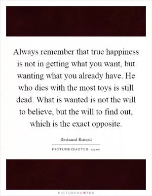 Always remember that true happiness is not in getting what you want, but wanting what you already have. He who dies with the most toys is still dead. What is wanted is not the will to believe, but the will to find out, which is the exact opposite Picture Quote #1