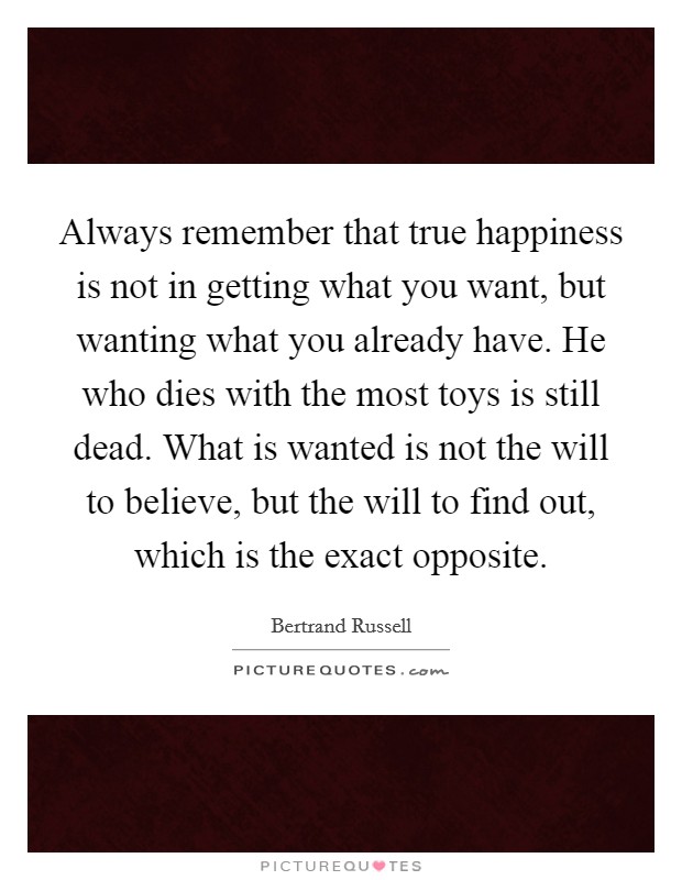 Always remember that true happiness is not in getting what you want, but wanting what you already have. He who dies with the most toys is still dead. What is wanted is not the will to believe, but the will to find out, which is the exact opposite. Picture Quote #1