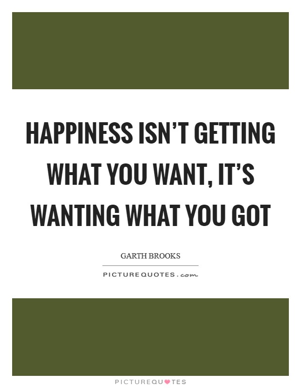 Happiness isn't getting what you want, it's wanting what you got Picture Quote #1