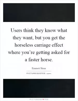 Users think they know what they want, but you get the horseless carriage effect where you’re getting asked for a faster horse Picture Quote #1