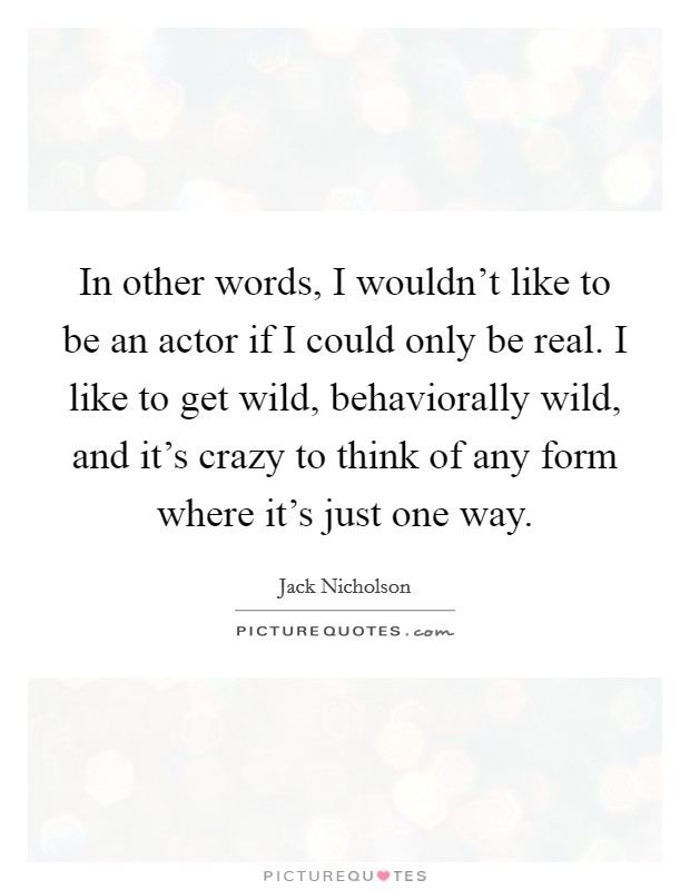 In other words, I wouldn't like to be an actor if I could only be real. I like to get wild, behaviorally wild, and it's crazy to think of any form where it's just one way. Picture Quote #1