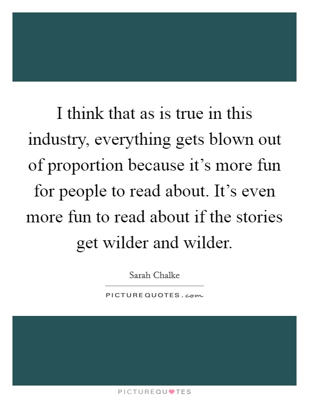 I think that as is true in this industry, everything gets blown out of proportion because it's more fun for people to read about. It's even more fun to read about if the stories get wilder and wilder. Picture Quote #1