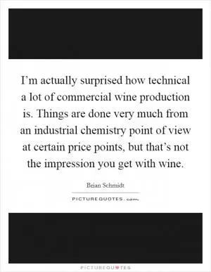 I’m actually surprised how technical a lot of commercial wine production is. Things are done very much from an industrial chemistry point of view at certain price points, but that’s not the impression you get with wine Picture Quote #1