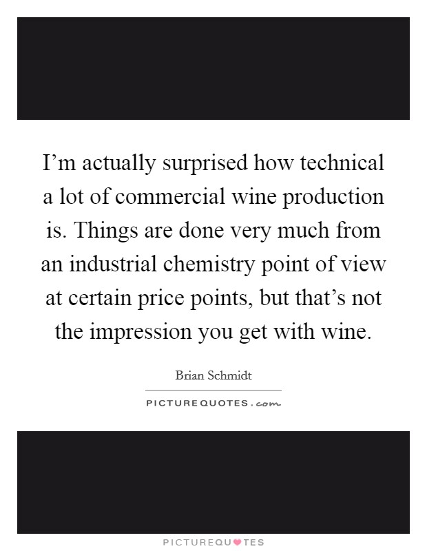 I'm actually surprised how technical a lot of commercial wine production is. Things are done very much from an industrial chemistry point of view at certain price points, but that's not the impression you get with wine. Picture Quote #1