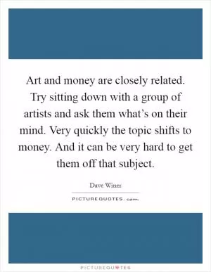 Art and money are closely related. Try sitting down with a group of artists and ask them what’s on their mind. Very quickly the topic shifts to money. And it can be very hard to get them off that subject Picture Quote #1