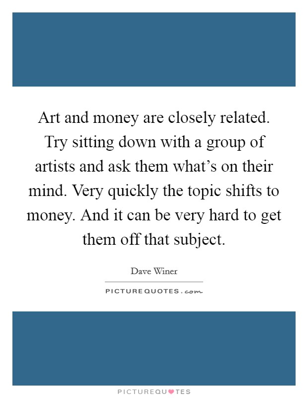 Art and money are closely related. Try sitting down with a group of artists and ask them what's on their mind. Very quickly the topic shifts to money. And it can be very hard to get them off that subject. Picture Quote #1