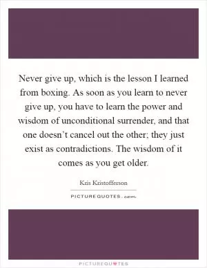 Never give up, which is the lesson I learned from boxing. As soon as you learn to never give up, you have to learn the power and wisdom of unconditional surrender, and that one doesn’t cancel out the other; they just exist as contradictions. The wisdom of it comes as you get older Picture Quote #1