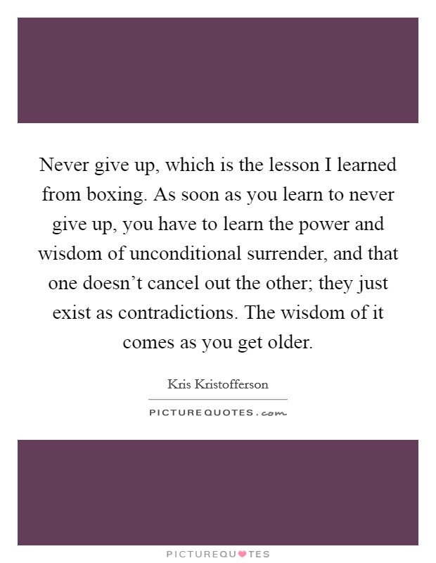 Never give up, which is the lesson I learned from boxing. As soon as you learn to never give up, you have to learn the power and wisdom of unconditional surrender, and that one doesn't cancel out the other; they just exist as contradictions. The wisdom of it comes as you get older. Picture Quote #1
