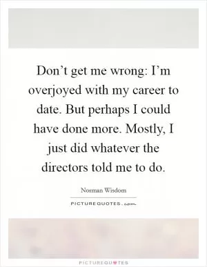 Don’t get me wrong: I’m overjoyed with my career to date. But perhaps I could have done more. Mostly, I just did whatever the directors told me to do Picture Quote #1