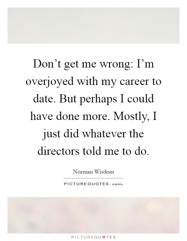 Don't get me wrong: I'm overjoyed with my career to date. But perhaps I could have done more. Mostly, I just did whatever the directors told me to do. Picture Quote #1
