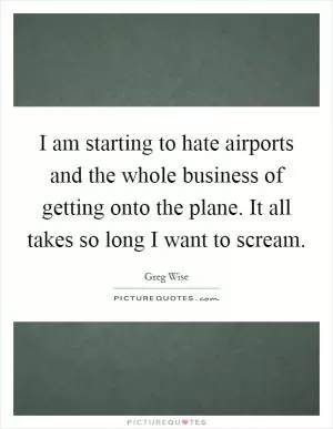 I am starting to hate airports and the whole business of getting onto the plane. It all takes so long I want to scream Picture Quote #1