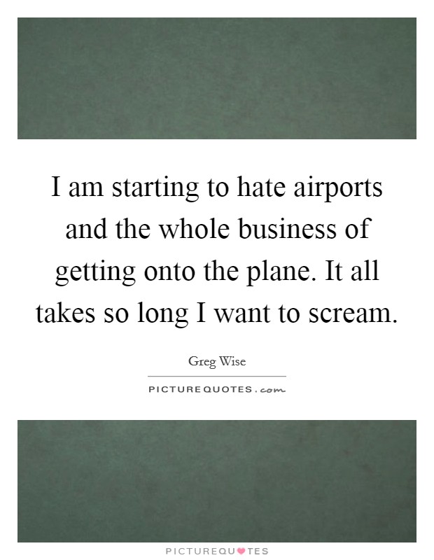 I am starting to hate airports and the whole business of getting onto the plane. It all takes so long I want to scream. Picture Quote #1