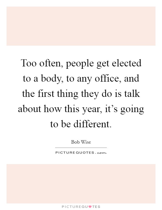 Too often, people get elected to a body, to any office, and the first thing they do is talk about how this year, it's going to be different. Picture Quote #1