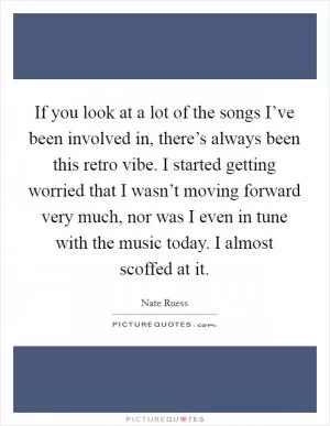 If you look at a lot of the songs I’ve been involved in, there’s always been this retro vibe. I started getting worried that I wasn’t moving forward very much, nor was I even in tune with the music today. I almost scoffed at it Picture Quote #1