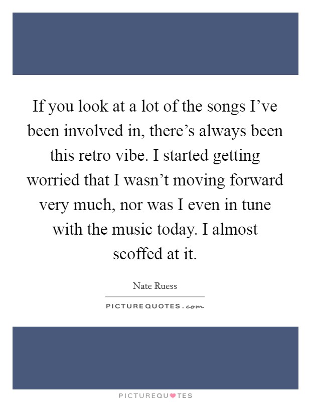 If you look at a lot of the songs I've been involved in, there's always been this retro vibe. I started getting worried that I wasn't moving forward very much, nor was I even in tune with the music today. I almost scoffed at it. Picture Quote #1