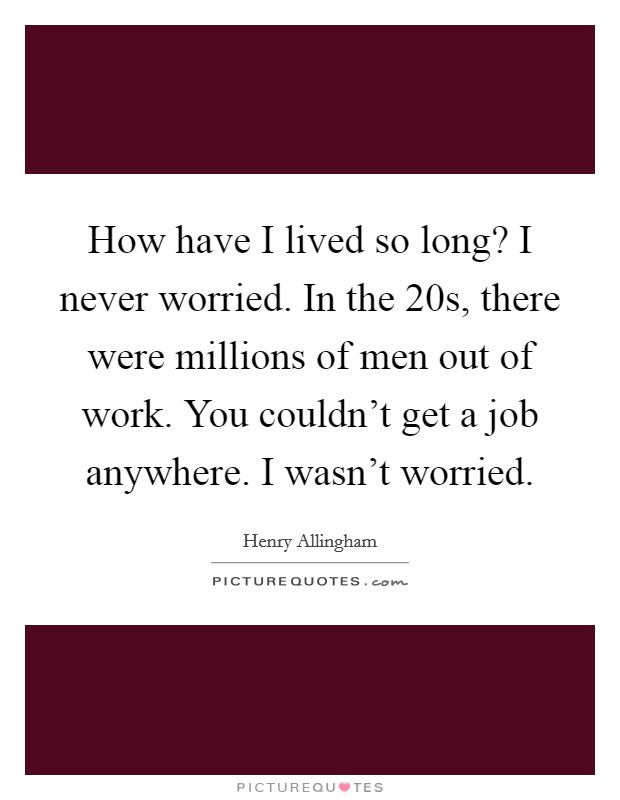 How have I lived so long? I never worried. In the  20s, there were millions of men out of work. You couldn't get a job anywhere. I wasn't worried. Picture Quote #1