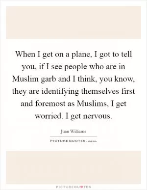 When I get on a plane, I got to tell you, if I see people who are in Muslim garb and I think, you know, they are identifying themselves first and foremost as Muslims, I get worried. I get nervous Picture Quote #1