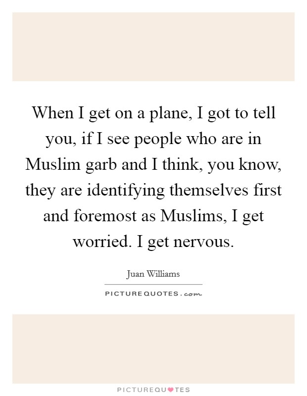 When I get on a plane, I got to tell you, if I see people who are in Muslim garb and I think, you know, they are identifying themselves first and foremost as Muslims, I get worried. I get nervous. Picture Quote #1