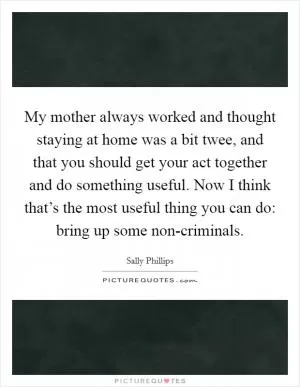 My mother always worked and thought staying at home was a bit twee, and that you should get your act together and do something useful. Now I think that’s the most useful thing you can do: bring up some non-criminals Picture Quote #1
