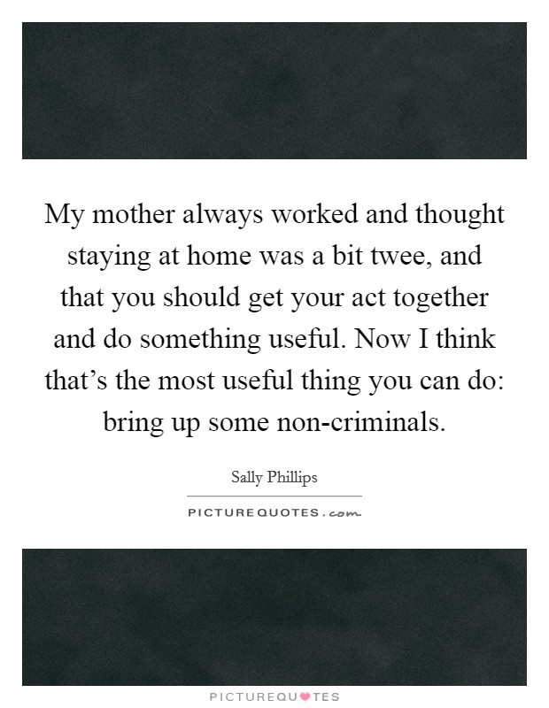 My mother always worked and thought staying at home was a bit twee, and that you should get your act together and do something useful. Now I think that's the most useful thing you can do: bring up some non-criminals. Picture Quote #1