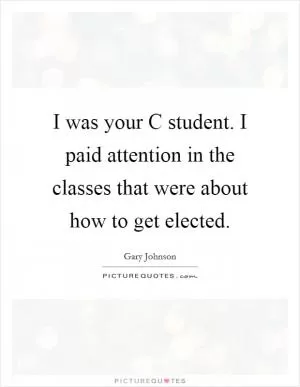 I was your C student. I paid attention in the classes that were about how to get elected Picture Quote #1