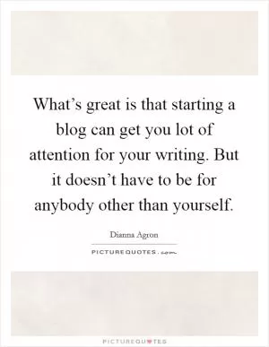 What’s great is that starting a blog can get you lot of attention for your writing. But it doesn’t have to be for anybody other than yourself Picture Quote #1
