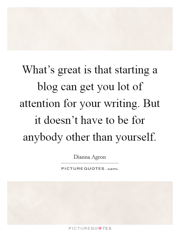 What's great is that starting a blog can get you lot of attention for your writing. But it doesn't have to be for anybody other than yourself. Picture Quote #1
