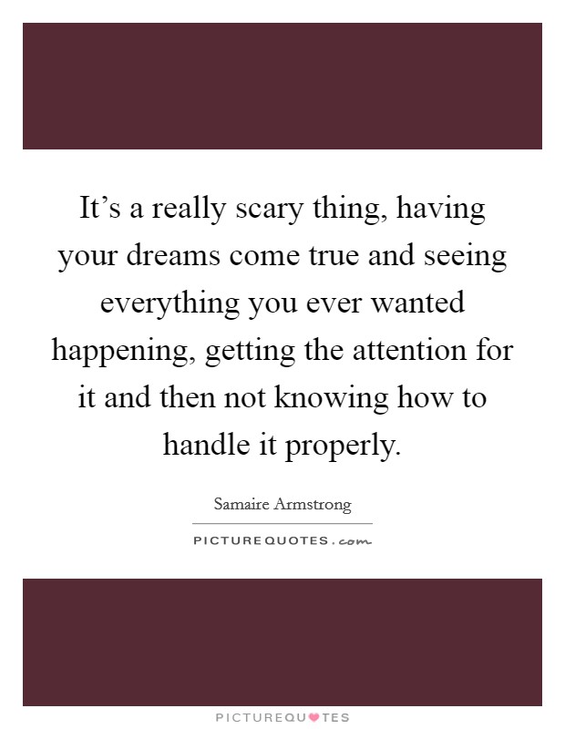 It's a really scary thing, having your dreams come true and seeing everything you ever wanted happening, getting the attention for it and then not knowing how to handle it properly. Picture Quote #1