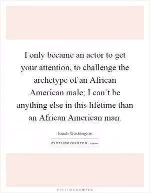 I only became an actor to get your attention, to challenge the archetype of an African American male; I can’t be anything else in this lifetime than an African American man Picture Quote #1