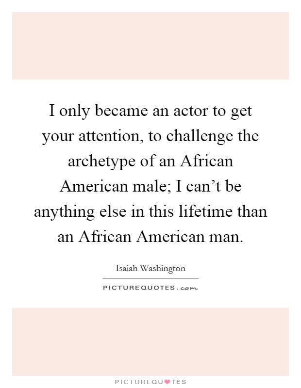 I only became an actor to get your attention, to challenge the archetype of an African American male; I can't be anything else in this lifetime than an African American man. Picture Quote #1