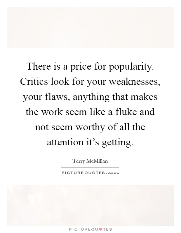 There is a price for popularity. Critics look for your weaknesses, your flaws, anything that makes the work seem like a fluke and not seem worthy of all the attention it's getting. Picture Quote #1