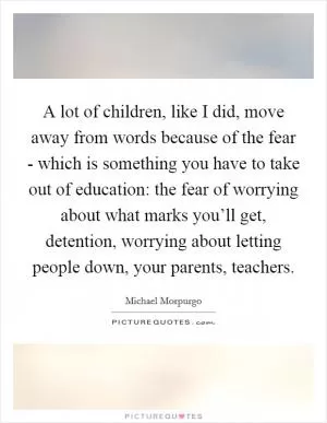 A lot of children, like I did, move away from words because of the fear - which is something you have to take out of education: the fear of worrying about what marks you’ll get, detention, worrying about letting people down, your parents, teachers Picture Quote #1