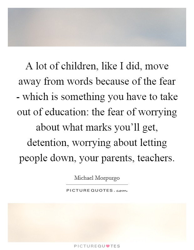 A lot of children, like I did, move away from words because of the fear - which is something you have to take out of education: the fear of worrying about what marks you'll get, detention, worrying about letting people down, your parents, teachers. Picture Quote #1