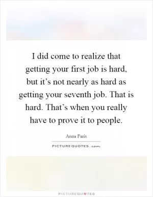 I did come to realize that getting your first job is hard, but it’s not nearly as hard as getting your seventh job. That is hard. That’s when you really have to prove it to people Picture Quote #1