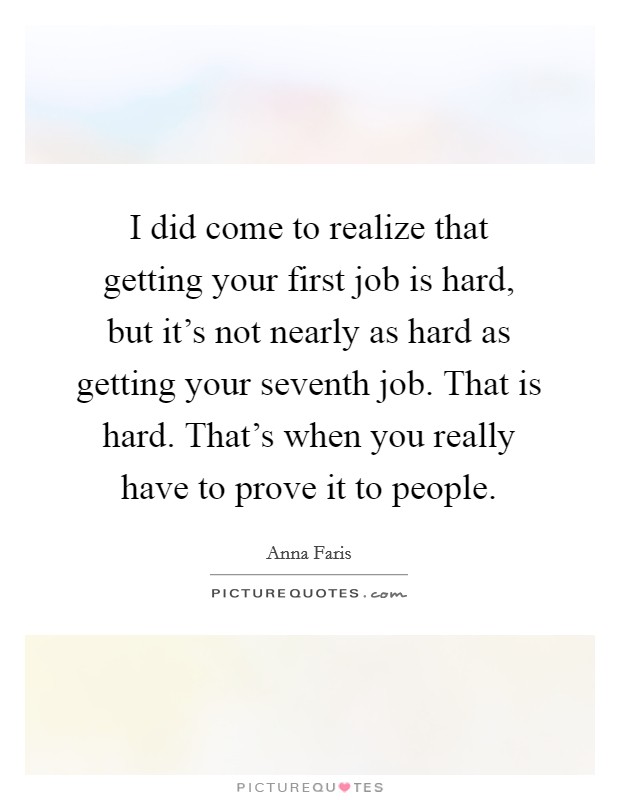 I did come to realize that getting your first job is hard, but it's not nearly as hard as getting your seventh job. That is hard. That's when you really have to prove it to people. Picture Quote #1