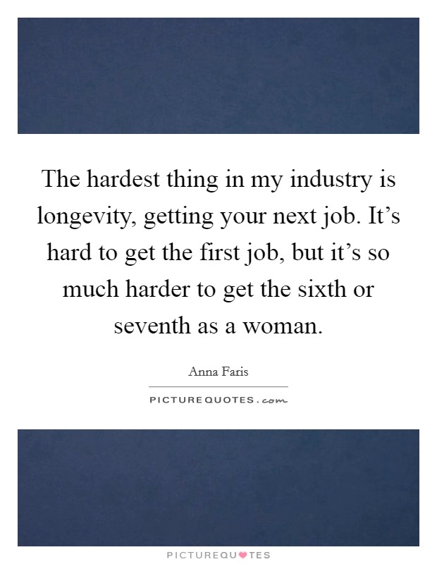 The hardest thing in my industry is longevity, getting your next job. It's hard to get the first job, but it's so much harder to get the sixth or seventh as a woman. Picture Quote #1