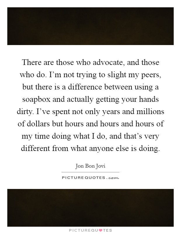 There are those who advocate, and those who do. I'm not trying to slight my peers, but there is a difference between using a soapbox and actually getting your hands dirty. I've spent not only years and millions of dollars but hours and hours and hours of my time doing what I do, and that's very different from what anyone else is doing. Picture Quote #1