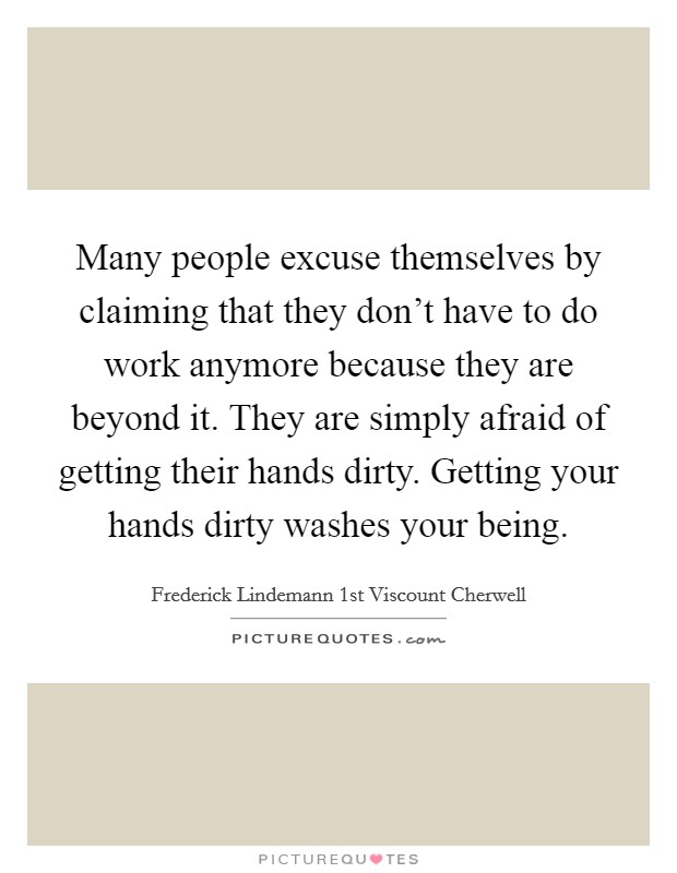 Many people excuse themselves by claiming that they don't have to do work anymore because they are beyond it. They are simply afraid of getting their hands dirty. Getting your hands dirty washes your being. Picture Quote #1