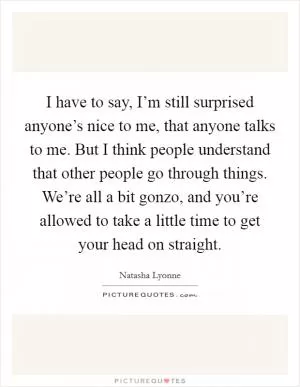I have to say, I’m still surprised anyone’s nice to me, that anyone talks to me. But I think people understand that other people go through things. We’re all a bit gonzo, and you’re allowed to take a little time to get your head on straight Picture Quote #1