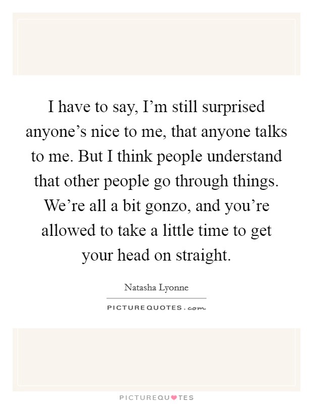 I have to say, I'm still surprised anyone's nice to me, that anyone talks to me. But I think people understand that other people go through things. We're all a bit gonzo, and you're allowed to take a little time to get your head on straight. Picture Quote #1