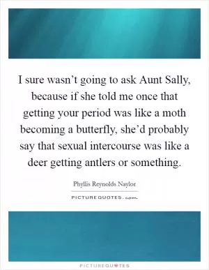 I sure wasn’t going to ask Aunt Sally, because if she told me once that getting your period was like a moth becoming a butterfly, she’d probably say that sexual intercourse was like a deer getting antlers or something Picture Quote #1