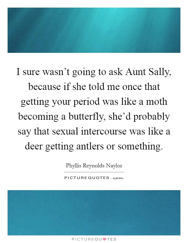 I sure wasn't going to ask Aunt Sally, because if she told me once that getting your period was like a moth becoming a butterfly, she'd probably say that sexual intercourse was like a deer getting antlers or something. Picture Quote #1