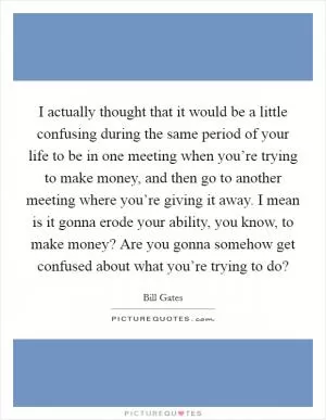 I actually thought that it would be a little confusing during the same period of your life to be in one meeting when you’re trying to make money, and then go to another meeting where you’re giving it away. I mean is it gonna erode your ability, you know, to make money? Are you gonna somehow get confused about what you’re trying to do? Picture Quote #1