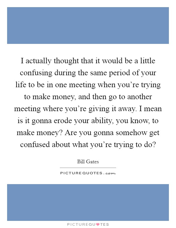 I actually thought that it would be a little confusing during the same period of your life to be in one meeting when you're trying to make money, and then go to another meeting where you're giving it away. I mean is it gonna erode your ability, you know, to make money? Are you gonna somehow get confused about what you're trying to do? Picture Quote #1